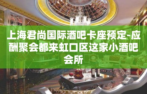 上海君尚国际酒吧卡座预定-应酬聚会都来虹口区这家小酒吧会所