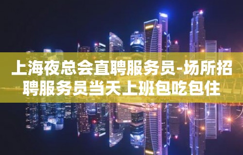 上海夜总会直聘服务员-场所招聘服务员当天上班包吃包住