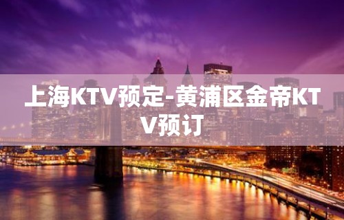 上海KTV预定-黄浦区金帝KTV预订