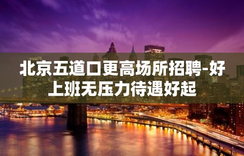 北京五道口更高场所招聘-好上班无压力待遇好起