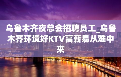 乌鲁木齐夜总会招聘员工_乌鲁木齐环境好KTV高薪易从难中来