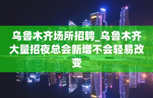 乌鲁木齐场所招聘_乌鲁木齐大量招夜总会新增不会轻易改变