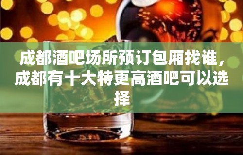 成都酒吧场所预订包厢找谁，成都有十大特更高酒吧可以选择