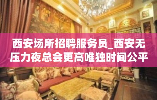 西安场所招聘服务员_西安无压力夜总会更高唯独时间公平