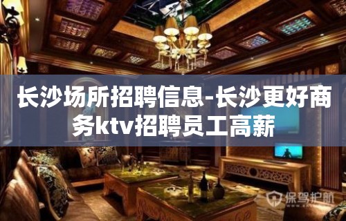 长沙场所招聘信息-长沙更好商务ktv招聘员工高薪