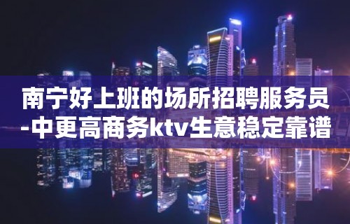 南宁好上班的场所招聘服务员-中更高商务ktv生意稳定靠谱