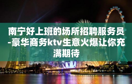 南宁好上班的场所招聘服务员-豪华商务ktv生意火爆让你充满期待