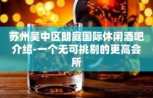 苏州吴中区朗庭国际休闲酒吧介绍-一个无可挑剔的更高会所