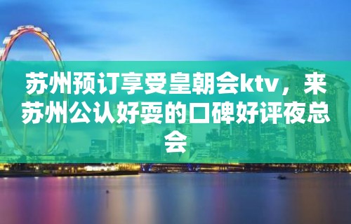 苏州预订享受皇朝会ktv，来苏州公认好耍的口碑好评夜总会