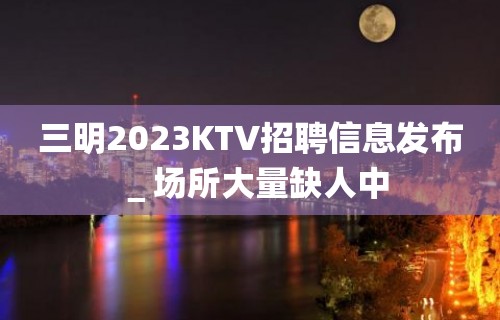 三明2023KTV招聘信息发布＿场所大量缺人中