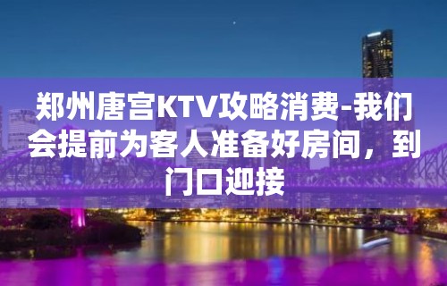 郑州唐宫KTV攻略消费-我们会提前为客人准备好房间，到门口迎接