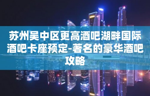 苏州吴中区更高酒吧湖畔国际酒吧卡座预定-著名的豪华酒吧攻略