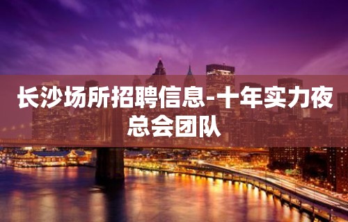 长沙场所招聘信息-十年实力夜总会团队