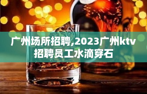 广州场所招聘,2023广州ktv招聘员工水滴穿石