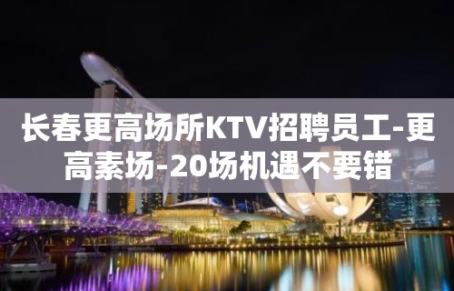 长春更高场所KTV招聘员工-更高素场-20场机遇不要错