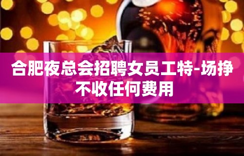 合肥夜总会招聘女员工特-场挣 不收任何费用