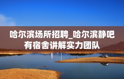 哈尔滨场所招聘_哈尔滨静吧有宿舍讲解实力团队