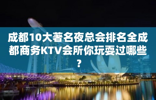 成都10大著名夜总会排名全成都商务KTV会所你玩耍过哪些？