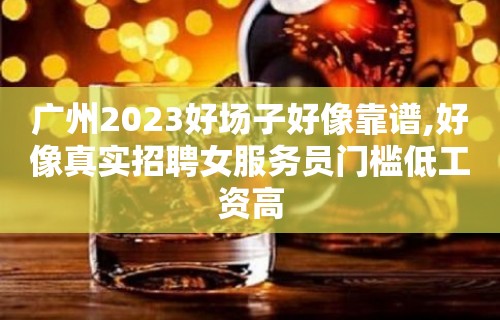 广州2023好场子好像靠谱,好像真实招聘女服务员门槛低工资高