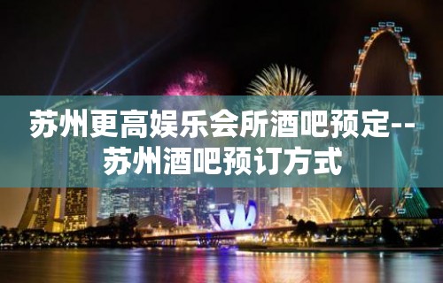 苏州更高娱乐会所酒吧预定--苏州酒吧预订方式