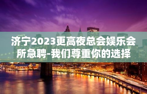 济宁2023更高夜总会娱乐会所急聘-我们尊重你的选择