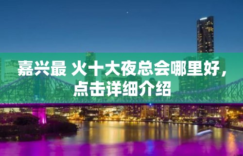 嘉兴最 火十大夜总会哪里好，点击详细介绍