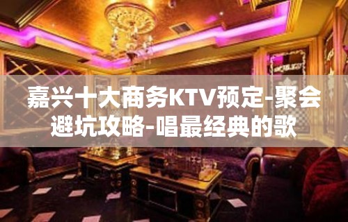 嘉兴十大商务KTV预定-聚会避坑攻略-唱最经典的歌