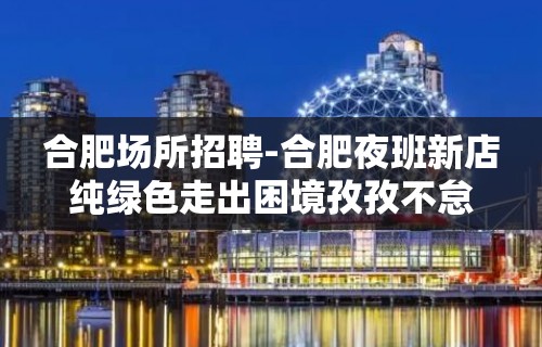 合肥场所招聘-合肥夜班新店纯绿色走出困境孜孜不怠