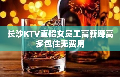 长沙KTV直招女员工高薪赚高多包住无费用