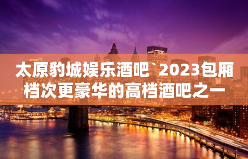 太原豹城娱乐酒吧`2023包厢档次更豪华的高档酒吧之一