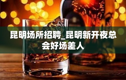 昆明场所招聘_昆明新开夜总会好场差人