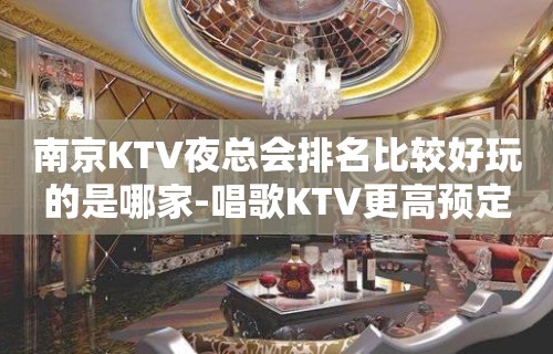 南京KTV夜总会排名比较好玩的是哪家-唱歌KTV更高预定