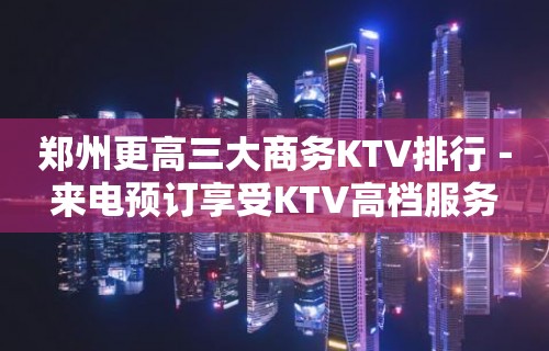 郑州更高三大商务KTV排行－来电预订享受KTV高档服务