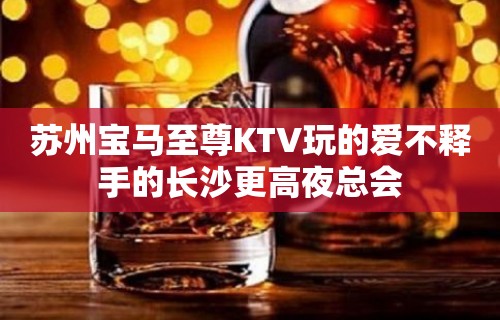 苏州宝马至尊KTV玩的爱不释手的长沙更高夜总会