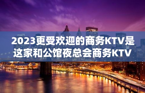 2023更受欢迎的商务KTV是这家和公馆夜总会商务KTV