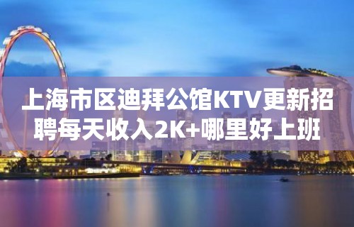 上海市区迪拜公馆KTV更新招聘每天收入2K+哪里好上班