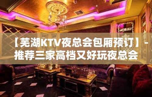 【芜湖KTV夜总会包厢预订】-推荐三家高档又好玩夜总会