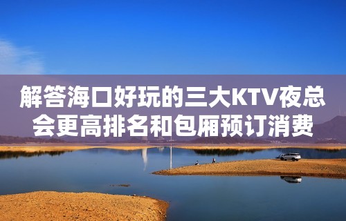 解答海口好玩的三大KTV夜总会更高排名和包厢预订消费