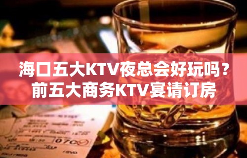 海口五大KTV夜总会好玩吗？前五大商务KTV宴请订房