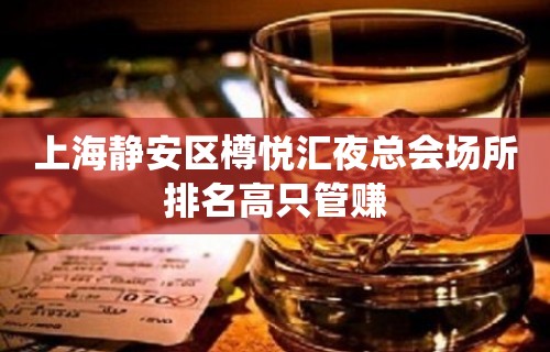 上海静安区樽悦汇夜总会场所排名高只管赚