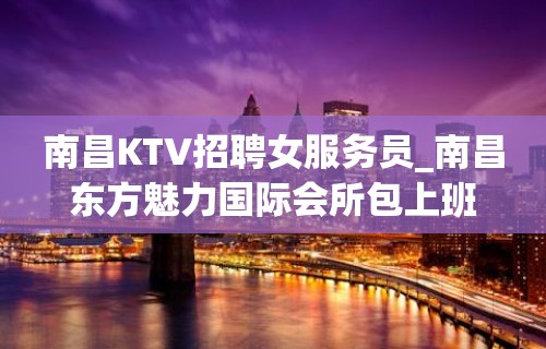 南昌KTV招聘女服务员_南昌东方魅力国际会所包上班