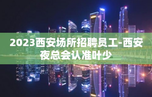 2023西安场所招聘员工-西安夜总会认准叶少