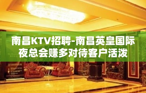 南昌﻿KTV招聘-南昌﻿英皇国际夜总会赚多对待客户活泼