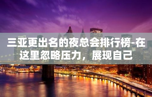 三亚更出名的夜总会排行榜-在这里忽略压力，展现自己