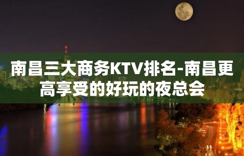 南昌三大商务KTV排名-南昌更高享受的好玩的夜总会