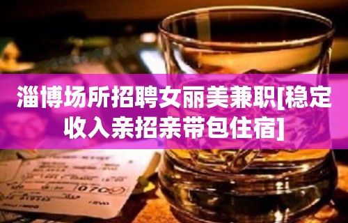 淄博场所招聘女丽美兼职[稳定收入亲招亲带包住宿]