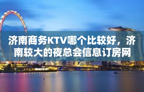 济南商务KTV哪个比较好，济南较大的夜总会信息订房网