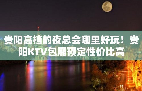 贵阳高档的夜总会哪里好玩！贵阳KTV包厢预定性价比高