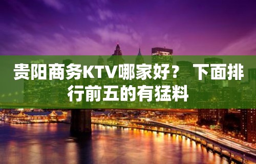 贵阳商务KTV哪家好？ 下面排行前五的有猛料