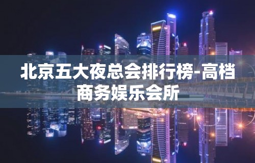 北京五大夜总会排行榜-高档商务娱乐会所